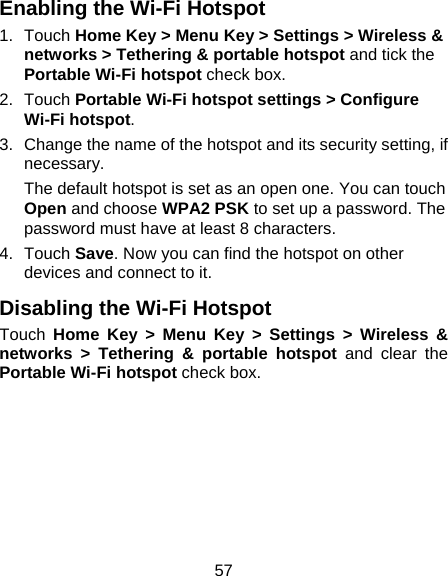 57 Enabling the Wi-Fi Hotspot 1. Touch Home Key &gt; Menu Key &gt; Settings &gt; Wireless &amp; networks &gt; Tethering &amp; portable hotspot and tick the Portable Wi-Fi hotspot check box. 2. Touch Portable Wi-Fi hotspot settings &gt; Configure Wi-Fi hotspot. 3.  Change the name of the hotspot and its security setting, if necessary. The default hotspot is set as an open one. You can touch Open and choose WPA2 PSK to set up a password. The password must have at least 8 characters. 4. Touch Save. Now you can find the hotspot on other devices and connect to it. Disabling the Wi-Fi Hotspot Touch  Home Key &gt; Menu Key &gt; Settings &gt; Wireless &amp; networks &gt; Tethering &amp; portable hotspot and clear the Portable Wi-Fi hotspot check box.  