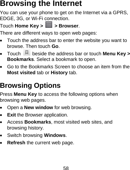 58 Browsing the Internet You can use your phone to get on the Internet via a GPRS, EDGE, 3G, or Wi-Fi connection.   Touch Home Key &gt;   &gt; Browser. There are different ways to open web pages:   Touch the address bar to enter the website you want to browse. Then touch Go.  Touch    beside the address bar or touch Menu Key &gt; Bookmarks. Select a bookmark to open.   Go to the Bookmarks Screen to choose an item from the Most visited tab or History tab.   Browsing Options Press Menu Key to access the following options when browsing web pages.  Open a New window for web browsing.  Exit the Browser application.  Access Bookmarks, most visited web sites, and browsing history.  Switch browsing Windows.  Refresh the current web page.     