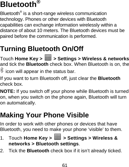 61 Bluetooth® Bluetooth® is a short-range wireless communication technology. Phones or other devices with Bluetooth capabilities can exchange information wirelessly within a distance of about 10 meters. The Bluetooth devices must be paired before the communication is performed. Turning Bluetooth On/Off Touch Home Key &gt;    &gt; Settings &gt; Wireless &amp; networks and tick the Bluetooth check box. When Bluetooth is on, the   icon will appear in the status bar.   If you want to turn Bluetooth off, just clear the Bluetooth check box. NOTE: If you switch off your phone while Bluetooth is turned on, when you switch on the phone again, Bluetooth will turn on automatically. Making Your Phone Visible In order to work with other phones or devices that have Bluetooth, you need to make your phone ‘visible’ to them. 1. Touch Home Key &gt;    &gt; Settings &gt; Wireless &amp; networks &gt; Bluetooth settings. 2. Tick the Bluetooth check box if it isn’t already ticked. 
