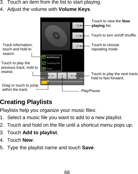 66 3.  Touch an item from the list to start playing. 4.  Adjust the volume with Volume Keys.        Creating Playlists Playlists help you organize your music files: 1.  Select a music file you want to add to a new playlist. 2.  Touch and hold on the file until a shortcut menu pops up. 3. Touch Add to playlist. 4. Touch New. 5.  Type the playlist name and touch Save.  Touch to view the Now playing list. Touch to turn on/off shuffle. Touch to choose repeating mode. Touch to play the next track; hold to fast forward. Play/Pause Drag or touch to jump within the track. Touch to play the previous track; hold to rewind. Track information;   touch and hold to search. 