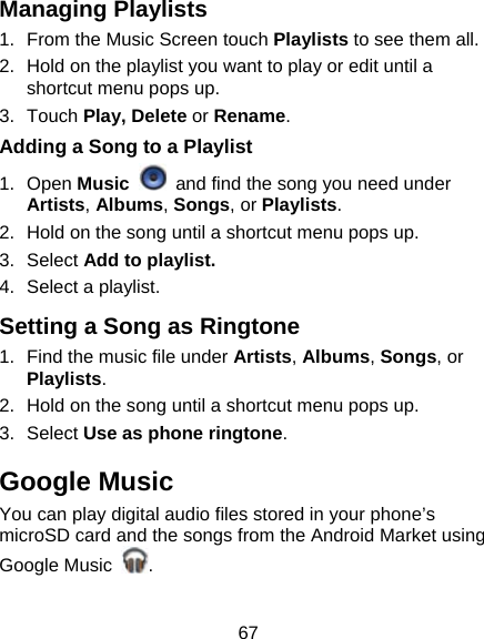 67 Managing Playlists 1.  From the Music Screen touch Playlists to see them all. 2.  Hold on the playlist you want to play or edit until a shortcut menu pops up. 3. Touch Play, Delete or Rename. Adding a Song to a Playlist 1. Open Music   and find the song you need under Artists, Albums, Songs, or Playlists. 2.  Hold on the song until a shortcut menu pops up. 3. Select Add to playlist. 4.  Select a playlist. Setting a Song as Ringtone 1.  Find the music file under Artists, Albums, Songs, or Playlists. 2.  Hold on the song until a shortcut menu pops up. 3. Select Use as phone ringtone. Google Music You can play digital audio files stored in your phone’s microSD card and the songs from the Android Market using Google Music  .  