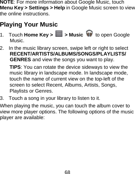 68 NOTE: For more information about Google Music, touch Menu Key &gt; Settings &gt; Help in Google Music screen to view the online instructions. Playing Your Music 1. Touch Home Key &gt;   &gt; Music   to open Google Music. 2.  In the music library screen, swipe left or right to select RECENT/ARTISTS/ALBUMS/SONGS/PLAYLISTS/ GENRES and view the songs you want to play. TIPS: You can rotate the device sideways to view the music library in landscape mode. In landscape mode, touch the name of current view on the top-left of the screen to select Recent, Albums, Artists, Songs, Playlists or Genres. 3.  Touch a song in your library to listen to it. When playing the music, you can touch the album cover to view more player options. The following options of the music player are available:  