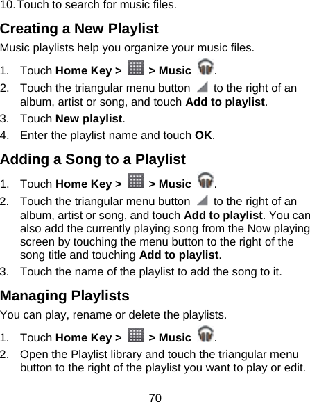 70 10. Touch to search for music files. Creating a New Playlist Music playlists help you organize your music files. 1. Touch Home Key &gt;   &gt; Music  . 2.  Touch the triangular menu button    to the right of an album, artist or song, and touch Add to playlist. 3. Touch New playlist. 4.  Enter the playlist name and touch OK. Adding a Song to a Playlist 1. Touch Home Key &gt;   &gt; Music  . 2.  Touch the triangular menu button    to the right of an album, artist or song, and touch Add to playlist. You can also add the currently playing song from the Now playing screen by touching the menu button to the right of the song title and touching Add to playlist. 3.  Touch the name of the playlist to add the song to it. Managing Playlists You can play, rename or delete the playlists. 1. Touch Home Key &gt;   &gt; Music  . 2.  Open the Playlist library and touch the triangular menu button to the right of the playlist you want to play or edit. 
