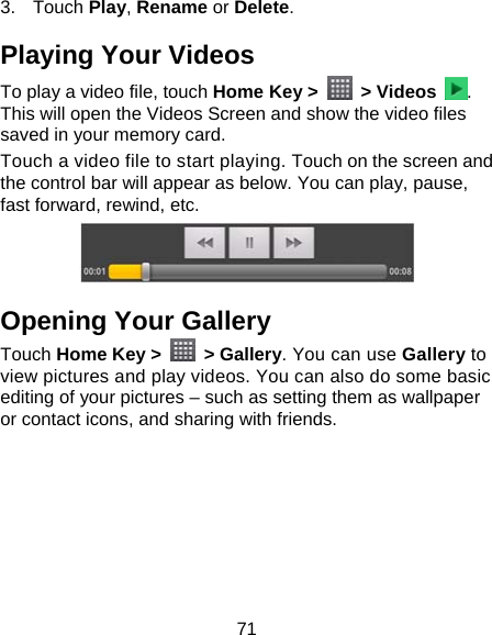 71 3. Touch Play, Rename or Delete. Playing Your Videos To play a video file, touch Home Key &gt;   &gt; Videos  . This will open the Videos Screen and show the video files saved in your memory card.   Touch a video file to start playing. Touch on the screen and the control bar will appear as below. You can play, pause, fast forward, rewind, etc.  Opening Your Gallery Touch Home Key &gt;   &gt; Gallery. You can use Gallery to view pictures and play videos. You can also do some basic editing of your pictures – such as setting them as wallpaper or contact icons, and sharing with friends.             