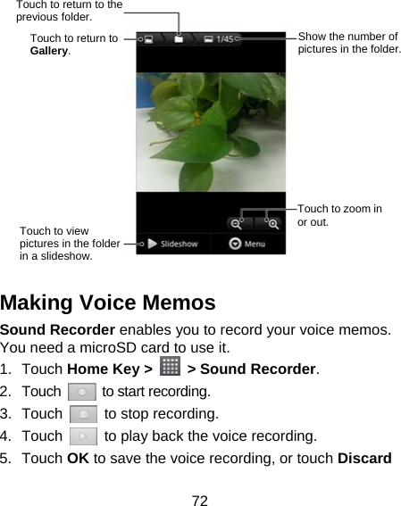 72               Making Voice Memos Sound Recorder enables you to record your voice memos. You need a microSD card to use it. 1. Touch Home Key &gt;    &gt; Sound Recorder. 2. Touch   to start recording. 3. Touch    to stop recording. 4. Touch    to play back the voice recording. 5. Touch OK to save the voice recording, or touch Discard Touch to return to the previous folder. Show the number of pictures in the folder. Touch to return to Gallery. Touch to zoom in or out. Touch to view pictures in the folder in a slideshow. 