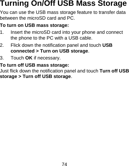 74 Turning On/Off USB Mass Storage You can use the USB mass storage feature to transfer data between the microSD card and PC. To turn on USB mass storage: 1.  Insert the microSD card into your phone and connect the phone to the PC with a USB cable. 2.  Flick down the notification panel and touch USB connected &gt; Turn on USB storage. 3. Touch OK if necessary. To turn off USB mass storage: Just flick down the notification panel and touch Turn off USB storage &gt; Turn off USB storage. 