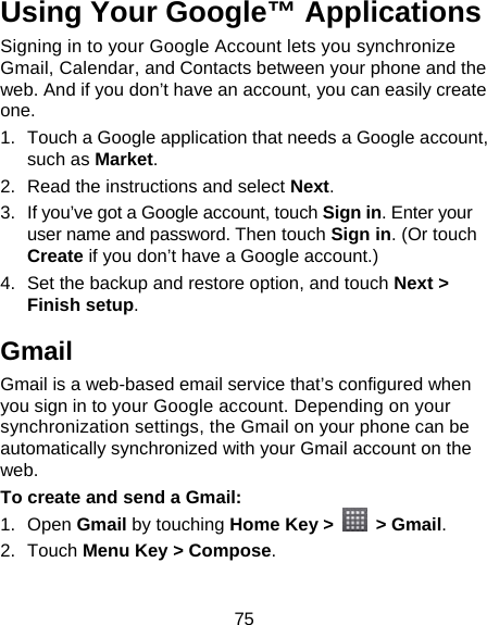 75 Using Your Google™ Applications Signing in to your Google Account lets you synchronize Gmail, Calendar, and Contacts between your phone and the web. And if you don’t have an account, you can easily create one. 1.  Touch a Google application that needs a Google account, such as Market. 2.  Read the instructions and select Next. 3.  If you’ve got a Google account, touch Sign in. Enter your user name and password. Then touch Sign in. (Or touch Create if you don’t have a Google account.) 4.  Set the backup and restore option, and touch Next &gt; Finish setup. Gmail Gmail is a web-based email service that’s configured when you sign in to your Google account. Depending on your synchronization settings, the Gmail on your phone can be automatically synchronized with your Gmail account on the web. To create and send a Gmail: 1. Open Gmail by touching Home Key &gt;   &gt; Gmail. 2. Touch Menu Key &gt; Compose.  