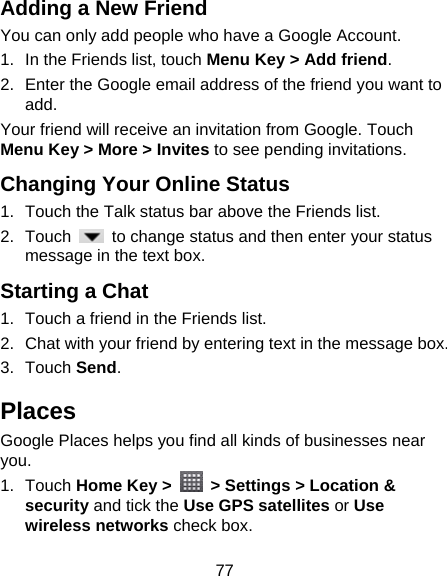 77 Adding a New Friend You can only add people who have a Google Account.   1.  In the Friends list, touch Menu Key &gt; Add friend. 2.  Enter the Google email address of the friend you want to add. Your friend will receive an invitation from Google. Touch Menu Key &gt; More &gt; Invites to see pending invitations. Changing Your Online Status   1.  Touch the Talk status bar above the Friends list. 2. Touch    to change status and then enter your status message in the text box. Starting a Chat 1.  Touch a friend in the Friends list. 2.  Chat with your friend by entering text in the message box. 3. Touch Send. Places Google Places helps you find all kinds of businesses near you. 1. Touch Home Key &gt;    &gt; Settings &gt; Location &amp; security and tick the Use GPS satellites or Use wireless networks check box. 