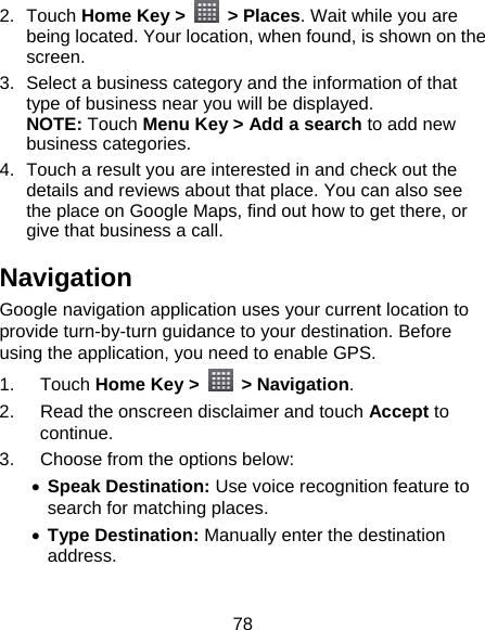 78 2. Touch Home Key &gt;   &gt; Places. Wait while you are being located. Your location, when found, is shown on the screen. 3.  Select a business category and the information of that type of business near you will be displayed. NOTE: Touch Menu Key &gt; Add a search to add new business categories. 4.  Touch a result you are interested in and check out the details and reviews about that place. You can also see the place on Google Maps, find out how to get there, or give that business a call. Navigation Google navigation application uses your current location to provide turn-by-turn guidance to your destination. Before using the application, you need to enable GPS. 1. Touch Home Key &gt;   &gt; Navigation. 2.  Read the onscreen disclaimer and touch Accept to continue. 3.  Choose from the options below:  Speak Destination: Use voice recognition feature to search for matching places.  Type Destination: Manually enter the destination address.  