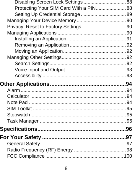 8 Disabling Screen Lock Settings ............................... 88 Protecting Your SIM Card With a PIN ...................... 88 Setting Up Credential Storage ................................. 89 Managing Your Device Memory .................................... 90 Privacy: Reset to Factory Settings ................................ 90 Managing Applications .................................................. 90 Installing an Application ........................................... 91 Removing an Application ......................................... 92 Moving an Application .............................................. 92 Managing Other Settings ............................................... 92 Search Settings ........................................................ 92 Voice Input and Output ............................................ 93 Accessibility ............................................................. 93 Other Applications ................................................. 94 Alarm ............................................................................. 94 Calculator ...................................................................... 94 Note Pad ....................................................................... 94 SIM Toolkit .................................................................... 95 Stopwatch ...................................................................... 95 Task Manager ............................................................... 95 Specifications ......................................................... 96 For Your Safety ...................................................... 97 General Safety .............................................................. 97 Radio Frequency (RF) Energy ...................................... 98 FCC Compliance ......................................................... 100 