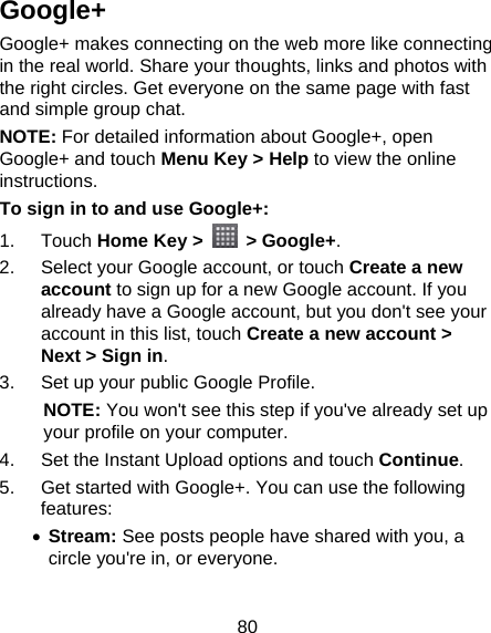 80 Google+ Google+ makes connecting on the web more like connecting in the real world. Share your thoughts, links and photos with the right circles. Get everyone on the same page with fast and simple group chat. NOTE: For detailed information about Google+, open Google+ and touch Menu Key &gt; Help to view the online instructions. To sign in to and use Google+: 1. Touch Home Key &gt;   &gt; Google+. 2.  Select your Google account, or touch Create a new account to sign up for a new Google account. If you already have a Google account, but you don&apos;t see your account in this list, touch Create a new account &gt; Next &gt; Sign in. 3.  Set up your public Google Profile. NOTE: You won&apos;t see this step if you&apos;ve already set up your profile on your computer. 4.  Set the Instant Upload options and touch Continue. 5.  Get started with Google+. You can use the following features:  Stream: See posts people have shared with you, a circle you&apos;re in, or everyone.  
