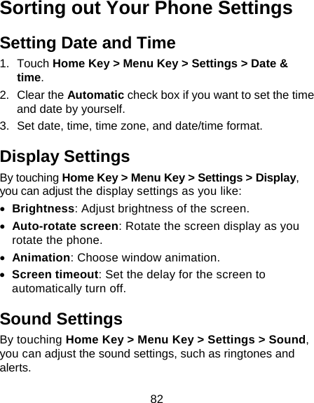82 Sorting out Your Phone Settings Setting Date and Time 1. Touch Home Key &gt; Menu Key &gt; Settings &gt; Date &amp; time. 2. Clear the Automatic check box if you want to set the time and date by yourself. 3.  Set date, time, time zone, and date/time format. Display Settings By touching Home Key &gt; Menu Key &gt; Settings &gt; Display, you can adjust the display settings as you like:  Brightness: Adjust brightness of the screen.  Auto-rotate screen: Rotate the screen display as you rotate the phone.  Animation: Choose window animation.  Screen timeout: Set the delay for the screen to automatically turn off. Sound Settings By touching Home Key &gt; Menu Key &gt; Settings &gt; Sound, you can adjust the sound settings, such as ringtones and alerts. 