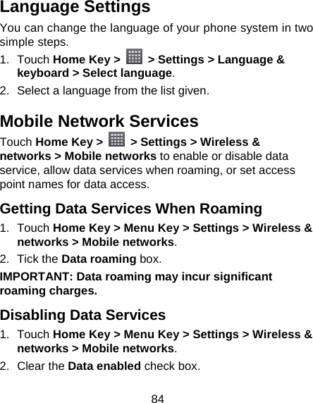 84 Language Settings You can change the language of your phone system in two simple steps. 1. Touch Home Key &gt;    &gt; Settings &gt; Language &amp; keyboard &gt; Select language. 2.  Select a language from the list given. Mobile Network Services Touch Home Key &gt;   &gt; Settings &gt; Wireless &amp; networks &gt; Mobile networks to enable or disable data service, allow data services when roaming, or set access point names for data access. Getting Data Services When Roaming 1. Touch Home Key &gt; Menu Key &gt; Settings &gt; Wireless &amp; networks &gt; Mobile networks. 2. Tick the Data roaming box. IMPORTANT: Data roaming may incur significant roaming charges. Disabling Data Services 1. Touch Home Key &gt; Menu Key &gt; Settings &gt; Wireless &amp; networks &gt; Mobile networks. 2. Clear the Data enabled check box. 