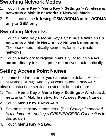 85 Switching Network Modes 1. Touch Home Key &gt; Menu Key &gt; Settings &gt; Wireless &amp; networks &gt; Mobile networks &gt; Network Mode. 2.  Select one of the following: GSM/WCDMA auto, WCDMA only or GSM only. Switching Networks 1. Touch Home Key &gt; Menu Key &gt; Settings &gt; Wireless &amp; networks &gt; Mobile Networks &gt; Network operators. The phone automatically searches for all available networks. 2.  Touch a network to register manually, or touch Select automatically to select preferred network automatically. Setting Access Point Names To connect to the Internet you can use the default Access Point Names (APN). And if you want to add a new APN, please contact the service provider to find out more. 1. Touch Home Key &gt; Menu Key &gt; Settings &gt; Wireless &amp; networks &gt; Mobile networks &gt; Access Point Names. 2. Touch Menu Key &gt; New APN. 3.  Set the necessary parameters. (See Getting Connected to the Internet - Adding a GPRS/EDGE/3G Connection in this guide.) 4. Touch Menu Key &gt; Save. 
