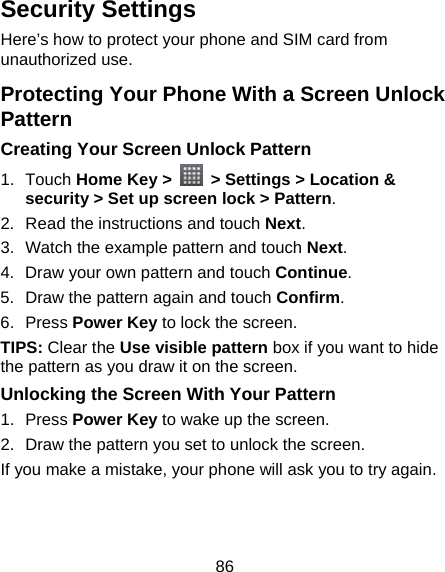 86 Security Settings Here’s how to protect your phone and SIM card from unauthorized use.   Protecting Your Phone With a Screen Unlock Pattern Creating Your Screen Unlock Pattern 1. Touch Home Key &gt;    &gt; Settings &gt; Location &amp; security &gt; Set up screen lock &gt; Pattern. 2.  Read the instructions and touch Next. 3.  Watch the example pattern and touch Next.  4.  Draw your own pattern and touch Continue. 5.  Draw the pattern again and touch Confirm. 6. Press Power Key to lock the screen. TIPS: Clear the Use visible pattern box if you want to hide the pattern as you draw it on the screen. Unlocking the Screen With Your Pattern 1. Press Power Key to wake up the screen. 2.  Draw the pattern you set to unlock the screen. If you make a mistake, your phone will ask you to try again.   