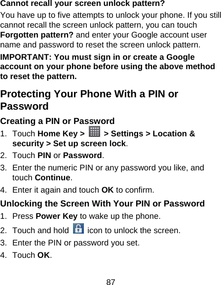 87 Cannot recall your screen unlock pattern? You have up to five attempts to unlock your phone. If you still cannot recall the screen unlock pattern, you can touch Forgotten pattern? and enter your Google account user name and password to reset the screen unlock pattern. IMPORTANT: You must sign in or create a Google account on your phone before using the above method to reset the pattern. Protecting Your Phone With a PIN or Password Creating a PIN or Password 1. Touch Home Key &gt;    &gt; Settings &gt; Location &amp; security &gt; Set up screen lock. 2. Touch PIN or Password. 3.  Enter the numeric PIN or any password you like, and touch Continue. 4.  Enter it again and touch OK to confirm. Unlocking the Screen With Your PIN or Password 1. Press Power Key to wake up the phone. 2.  Touch and hold   icon to unlock the screen. 3.  Enter the PIN or password you set. 4. Touch OK. 