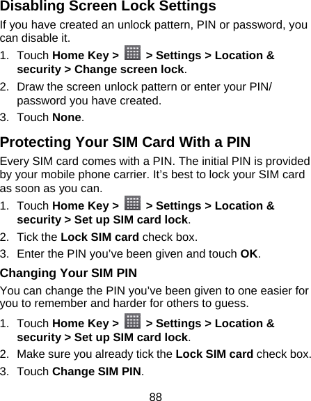 88 Disabling Screen Lock Settings If you have created an unlock pattern, PIN or password, you can disable it. 1. Touch Home Key &gt;    &gt; Settings &gt; Location &amp; security &gt; Change screen lock. 2.  Draw the screen unlock pattern or enter your PIN/ password you have created. 3. Touch None. Protecting Your SIM Card With a PIN Every SIM card comes with a PIN. The initial PIN is provided by your mobile phone carrier. It’s best to lock your SIM card as soon as you can. 1. Touch Home Key &gt;    &gt; Settings &gt; Location &amp; security &gt; Set up SIM card lock. 2. Tick the Lock SIM card check box. 3.  Enter the PIN you’ve been given and touch OK. Changing Your SIM PIN You can change the PIN you’ve been given to one easier for you to remember and harder for others to guess. 1. Touch Home Key &gt;    &gt; Settings &gt; Location &amp; security &gt; Set up SIM card lock. 2.  Make sure you already tick the Lock SIM card check box. 3. Touch Change SIM PIN. 