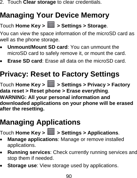 90 2. Touch Clear storage to clear credentials. Managing Your Device Memory Touch Home Key &gt;    &gt; Settings &gt; Storage. You can view the space information of the microSD card as well as the phone storage.    Unmount/Mount SD card: You can unmount the microSD card to safely remove it, or mount the card.  Erase SD card: Erase all data on the microSD card. Privacy: Reset to Factory Settings Touch Home Key &gt;    &gt; Settings &gt; Privacy &gt; Factory data reset &gt; Reset phone &gt; Erase everything. WARNING: All your personal information and downloaded applications on your phone will be erased after the resetting. Managing Applications Touch Home Key &gt;   &gt; Settings &gt; Applications.  Manage applications: Manage or remove installed applications.  Running services: Check currently running services and stop them if needed.  Storage use: View storage used by applications. 