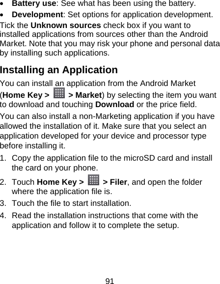 91  Battery use: See what has been using the battery.  Development: Set options for application development. Tick the Unknown sources check box if you want to installed applications from sources other than the Android Market. Note that you may risk your phone and personal data by installing such applications. Installing an Application You can install an application from the Android Market (Home Key &gt;   &gt; Market) by selecting the item you want to download and touching Download or the price field. You can also install a non-Marketing application if you have allowed the installation of it. Make sure that you select an application developed for your device and processor type before installing it. 1.  Copy the application file to the microSD card and install the card on your phone. 2. Touch Home Key &gt;   &gt; Filer, and open the folder where the application file is. 3.  Touch the file to start installation. 4.  Read the installation instructions that come with the application and follow it to complete the setup.  