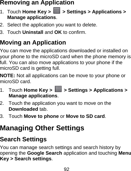 92 Removing an Application 1. Touch Home Key &gt;    &gt; Settings &gt; Applications &gt; Manage applications. 2.  Select the application you want to delete. 3. Touch Uninstall and OK to confirm. Moving an Application You can move the applications downloaded or installed on your phone to the microSD card when the phone memory is full. You can also move applications to your phone if the microSD card is getting full. NOTE: Not all applications can be move to your phone or microSD card. 1. Touch Home Key &gt;    &gt; Settings &gt; Applications &gt; Manage applications. 2.  Touch the application you want to move on the Downloaded tab. 3. Touch Move to phone or Move to SD card. Managing Other Settings Search Settings You can manage search settings and search history by opening the Google Search application and touching Menu Key &gt; Search settings. 