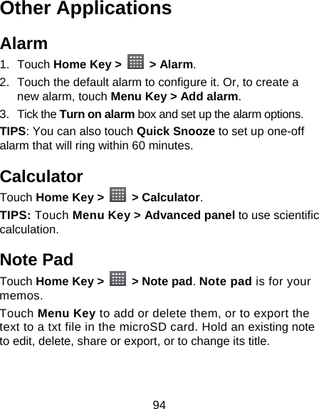 94 Other Applications Alarm 1. Touch Home Key &gt;   &gt; Alarm. 2.  Touch the default alarm to configure it. Or, to create a new alarm, touch Menu Key &gt; Add alarm. 3. Tick the Turn on alarm box and set up the alarm options. TIPS: You can also touch Quick Snooze to set up one-off alarm that will ring within 60 minutes. Calculator Touch Home Key &gt;   &gt; Calculator. TIPS: Touch Menu Key &gt; Advanced panel to use scientific calculation. Note Pad Touch Home Key &gt;   &gt; Note pad. Note pad is for your memos. Touch Menu Key to add or delete them, or to export the text to a txt file in the microSD card. Hold an existing note to edit, delete, share or export, or to change its title. 