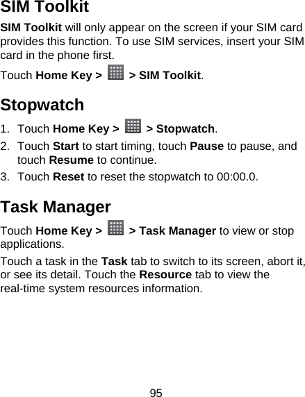 95 SIM Toolkit SIM Toolkit will only appear on the screen if your SIM card provides this function. To use SIM services, insert your SIM card in the phone first.   Touch Home Key &gt;    &gt; SIM Toolkit. Stopwatch 1. Touch Home Key &gt;   &gt; Stopwatch. 2. Touch Start to start timing, touch Pause to pause, and touch Resume to continue. 3. Touch Reset to reset the stopwatch to 00:00.0. Task Manager Touch Home Key &gt;   &gt; Task Manager to view or stop applications. Touch a task in the Task tab to switch to its screen, abort it, or see its detail. Touch the Resource tab to view the real-time system resources information.  