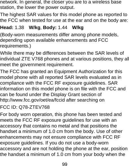 99 network. In general, the closer you are to a wireless base station, the lower the power output. The highest SAR values for this model phone as reported to the FCC when tested for use at the ear and on the body are: Head: 1.38  W/kg, Body: 1.44  W/kg (Body-worn measurements differ among phone models, depending upon available enhancements and FCC requirements.) While there may be differences between the SAR levels of individual ZTE V768 phones and at various positions, they all meet the government requirement. The FCC has granted an Equipment Authorization for this model phone with all reported SAR levels evaluated as in compliance with the FCC RF exposure guidelines. SAR information on this model phone is on file with the FCC and can be found under the Display Grant section of http://www.fcc.gov/oet/ea/fccid after searching on   FCC ID: Q78-ZTEV768       For body worn operation, this phone has been tested and meets the FCC RF exposure guidelines for use with an accessory that contains no metal and that positions the handset a minimum of 1.0 cm from the body. Use of other enhancements may not ensure compliance with FCC RF exposure guidelines. If you do not use a body-worn accessory and are not holding the phone at the ear, position the handset a minimum of 1.0 cm from your body when the 