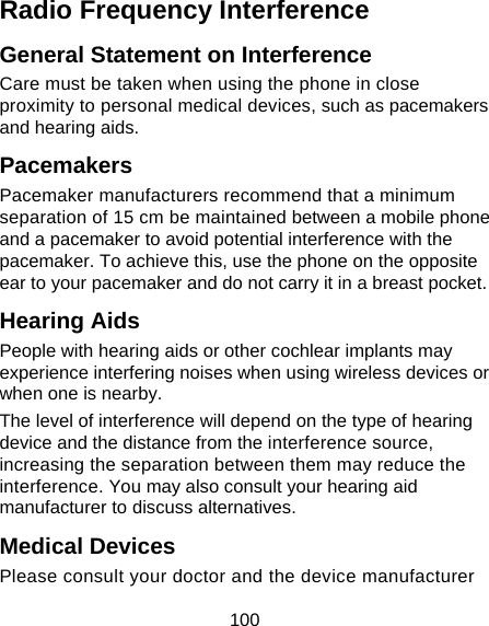 100 Radio Frequency Interference General Statement on Interference Care must be taken when using the phone in close proximity to personal medical devices, such as pacemakers and hearing aids. Pacemakers Pacemaker manufacturers recommend that a minimum separation of 15 cm be maintained between a mobile phone and a pacemaker to avoid potential interference with the pacemaker. To achieve this, use the phone on the opposite ear to your pacemaker and do not carry it in a breast pocket. Hearing Aids People with hearing aids or other cochlear implants may experience interfering noises when using wireless devices or when one is nearby. The level of interference will depend on the type of hearing device and the distance from the interference source, increasing the separation between them may reduce the interference. You may also consult your hearing aid manufacturer to discuss alternatives. Medical Devices Please consult your doctor and the device manufacturer 