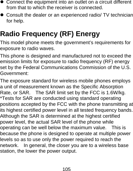 105 z  Connect the equipment into an outlet on a circuit different from that to which the receiver is connected. z  Consult the dealer or an experienced radio/ TV technician for help. Radio Frequency (RF) Energy This model phone meets the government’s requirements for exposure to radio waves. This phone is designed and manufactured not to exceed the emission limits for exposure to radio frequency (RF) energy set by the Federal Communications Commission of the U.S. Government: The exposure standard for wireless mobile phones employs a unit of measurement known as the Specific Absorption Rate, or SAR.    The SAR limit set by the FCC is 1.6W/kg.   *Tests for SAR are conducted using standard operating positions accepted by the FCC with the phone transmitting at its highest certified power level in all tested frequency bands.   Although the SAR is determined at the highest certified power level, the actual SAR level of the phone while operating can be well below the maximum value.    This is because the phone is designed to operate at multiple power levels so as to use only the power required to reach the network.    In general, the closer you are to a wireless base station, the lower the power output. 