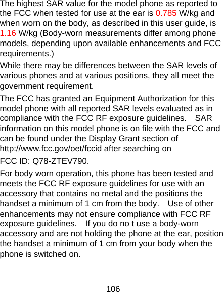 106 The highest SAR value for the model phone as reported to the FCC when tested for use at the ear is 0.785 W/kg and when worn on the body, as described in this user guide, is 1.16 W/kg (Body-worn measurements differ among phone models, depending upon available enhancements and FCC requirements.) While there may be differences between the SAR levels of various phones and at various positions, they all meet the government requirement. The FCC has granted an Equipment Authorization for this model phone with all reported SAR levels evaluated as in compliance with the FCC RF exposure guidelines.    SAR information on this model phone is on file with the FCC and can be found under the Display Grant section of http://www.fcc.gov/oet/fccid after searching on   FCC ID: Q78-ZTEV790. For body worn operation, this phone has been tested and meets the FCC RF exposure guidelines for use with an accessory that contains no metal and the positions the handset a minimum of 1 cm from the body.    Use of other enhancements may not ensure compliance with FCC RF exposure guidelines.    If you do no t use a body-worn accessory and are not holding the phone at the ear, position the handset a minimum of 1 cm from your body when the phone is switched on.  