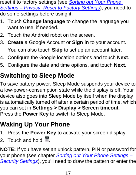 17 reset it to factory settings (see Sorting out Your Phone Settings – Privacy: Reset to Factory Settings), you need to do some settings before using it. 1. Touch Change language to change the language you want to use, if needed. 2.  Touch the Android robot on the screen. 3.  Create a Google Account or Sign in to your account. You can also touch Skip to set up an account later. 4.  Configure the Google location options and touch Next. 5.  Configure the date and time options, and touch Next. Switching to Sleep Mode To save battery power, Sleep Mode suspends your device to a low-power-consumption state while the display is off. Your device also goes into Sleep Mode by itself when the display is automatically turned off after a certain period of time, which you can set in Settings &gt; Display &gt; Screen timeout.  Press the Power Key to switch to Sleep Mode. Waking Up Your Phone 1. Press the Power Key to activate your screen display. 2.  Touch and hold . NOTE: If you have set an unlock pattern, PIN or password for your phone (see chapter Sorting out Your Phone Settings – Security Settings), you’ll need to draw the pattern or enter the 