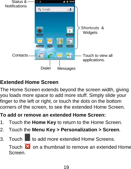 19            Extended Home Screen The Home Screen extends beyond the screen width, giving you loads more space to add more stuff. Simply slide your finger to the left or right, or touch the dots on the bottom corners of the screen, to see the extended Home Screen.   To add or remove an extended Home Screen: 1. Touch the Home Key to return to the Home Screen. 2. Touch the Menu Key &gt; Personalization &gt; Screen. 3. Touch    to add more extended Home Screens. Touch    on a thumbnail to remove an extended Home Screen. Status &amp; Notifications Shortcuts &amp; Widgets   Touch to view all applications. Contacts Dialer Messages 