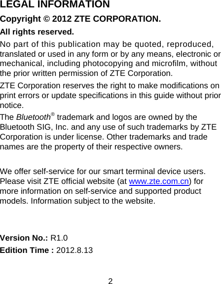 2 LEGAL INFORMATION Copyright © 2012 ZTE CORPORATION. All rights reserved. No part of this publication may be quoted, reproduced, translated or used in any form or by any means, electronic or mechanical, including photocopying and microfilm, without the prior written permission of ZTE Corporation. ZTE Corporation reserves the right to make modifications on print errors or update specifications in this guide without prior notice. The Bluetooth® trademark and logos are owned by the Bluetooth SIG, Inc. and any use of such trademarks by ZTE Corporation is under license. Other trademarks and trade names are the property of their respective owners.  We offer self-service for our smart terminal device users. Please visit ZTE official website (at www.zte.com.cn) for more information on self-service and supported product models. Information subject to the website.   Version No.: R1.0 Edition Time : 2012.8.13 
