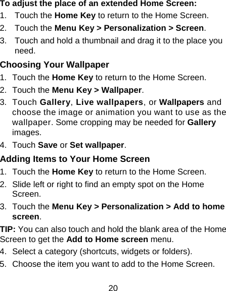 20 To adjust the place of an extended Home Screen: 1. Touch the Home Key to return to the Home Screen. 2. Touch the Menu Key &gt; Personalization &gt; Screen. 3.  Touch and hold a thumbnail and drag it to the place you need. Choosing Your Wallpaper 1. Touch the Home Key to return to the Home Screen. 2. Touch the Menu Key &gt; Wallpaper. 3. Touch Gallery, Live wallpapers, or Wallpapers and choose the image or animation you want to use as the wallpaper. Some cropping may be needed for Gallery images. 4. Touch Save or Set wallpaper. Adding Items to Your Home Screen 1. Touch the Home Key to return to the Home Screen. 2.  Slide left or right to find an empty spot on the Home Screen. 3. Touch the Menu Key &gt; Personalization &gt; Add to home screen. TIP: You can also touch and hold the blank area of the Home Screen to get the Add to Home screen menu. 4.  Select a category (shortcuts, widgets or folders). 5.  Choose the item you want to add to the Home Screen. 