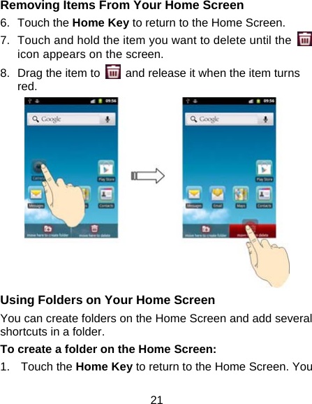 21 Removing Items From Your Home Screen 6. Touch the Home Key to return to the Home Screen. 7.  Touch and hold the item you want to delete until the   icon appears on the screen. 8.  Drag the item to    and release it when the item turns red.  Using Folders on Your Home Screen You can create folders on the Home Screen and add several shortcuts in a folder. To create a folder on the Home Screen: 1. Touch the Home Key to return to the Home Screen. You 