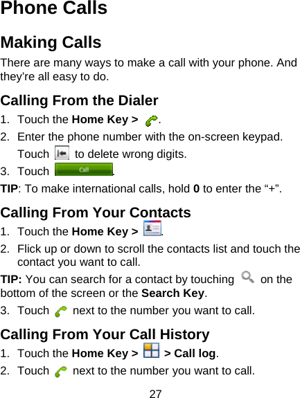 27 Phone Calls Making Calls There are many ways to make a call with your phone. And they’re all easy to do. Calling From the Dialer 1. Touch the Home Key &gt;  . 2.  Enter the phone number with the on-screen keypad. Touch    to delete wrong digits. 3. Touch  . TIP: To make international calls, hold 0 to enter the “+”. Calling From Your Contacts 1. Touch the Home Key &gt;  . 2.  Flick up or down to scroll the contacts list and touch the contact you want to call. TIP: You can search for a contact by touching   on the bottom of the screen or the Search Key. 3. Touch    next to the number you want to call. Calling From Your Call History 1. Touch the Home Key &gt;    &gt; Call log. 2. Touch    next to the number you want to call. 