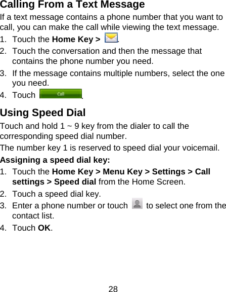 28 Calling From a Text Message If a text message contains a phone number that you want to call, you can make the call while viewing the text message. 1. Touch the Home Key &gt;  . 2.  Touch the conversation and then the message that contains the phone number you need. 3.  If the message contains multiple numbers, select the one you need.   4. Touch  . Using Speed Dial Touch and hold 1 ~ 9 key from the dialer to call the corresponding speed dial number. The number key 1 is reserved to speed dial your voicemail. Assigning a speed dial key: 1. Touch the Home Key &gt; Menu Key &gt; Settings &gt; Call settings &gt; Speed dial from the Home Screen. 2.  Touch a speed dial key. 3.  Enter a phone number or touch    to select one from the contact list. 4. Touch OK. 