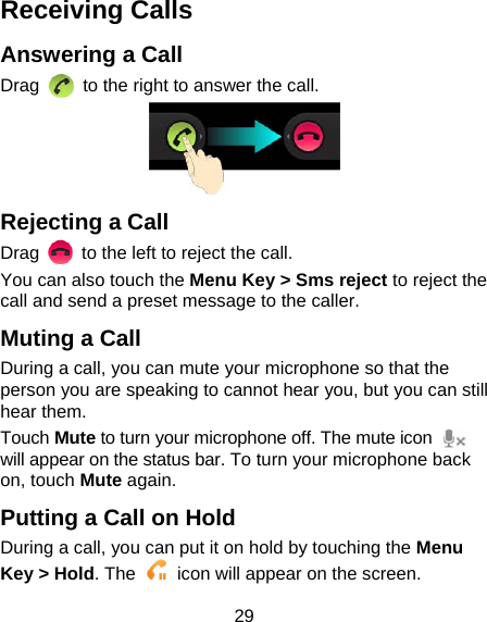 29 Receiving Calls Answering a Call Drag    to the right to answer the call.  Rejecting a Call Drag    to the left to reject the call. You can also touch the Menu Key &gt; Sms reject to reject the call and send a preset message to the caller. Muting a Call During a call, you can mute your microphone so that the person you are speaking to cannot hear you, but you can still hear them. Touch Mute to turn your microphone off. The mute icon   will appear on the status bar. To turn your microphone back on, touch Mute again. Putting a Call on Hold During a call, you can put it on hold by touching the Menu Key &gt; Hold. The    icon will appear on the screen. 