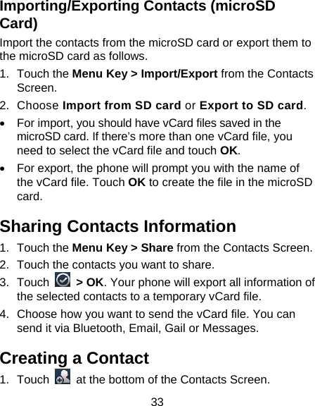 33 Importing/Exporting Contacts (microSD Card) Import the contacts from the microSD card or export them to the microSD card as follows. 1. Touch the Menu Key &gt; Import/Export from the Contacts Screen. 2. Choose Import from SD card or Export to SD card. •  For import, you should have vCard files saved in the microSD card. If there’s more than one vCard file, you need to select the vCard file and touch OK. •  For export, the phone will prompt you with the name of the vCard file. Touch OK to create the file in the microSD card. Sharing Contacts Information 1. Touch the Menu Key &gt; Share from the Contacts Screen.   2.  Touch the contacts you want to share. 3. Touch   &gt; OK. Your phone will export all information of the selected contacts to a temporary vCard file. 4.  Choose how you want to send the vCard file. You can send it via Bluetooth, Email, Gail or Messages. Creating a Contact 1. Touch    at the bottom of the Contacts Screen. 