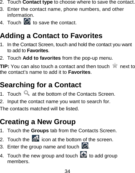 34 2. Touch Contact type to choose where to save the contact. 3.  Enter the contact name, phone numbers, and other information.  4. Touch    to save the contact. Adding a Contact to Favorites 1.  In the Contact Screen, touch and hold the contact you want to add to Favorites. 2. Touch Add to favorites from the pop-up menu. TIP: You can also touch a contact and then touch   next to the contact’s name to add it to Favorites.  Searching for a Contact 1. Touch    at the bottom of the Contacts Screen. 2.  Input the contact name you want to search for. The contacts matched will be listed. Creating a New Group 1. Touch the Groups tab from the Contacts Screen. 2. Touch the    icon at the bottom of the screen. 3.  Enter the group name and touch  . 4.  Touch the new group and touch    to add group members. 