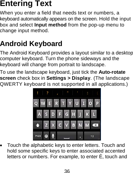 36 Entering Text When you enter a field that needs text or numbers, a keyboard automatically appears on the screen. Hold the input box and select Input method from the pop-up menu to change input method. Android Keyboard The Android Keyboard provides a layout similar to a desktop computer keyboard. Turn the phone sideways and the keyboard will change from portrait to landscape.   To use the landscape keyboard, just tick the Auto-rotate screen check box in Settings &gt; Display. (The landscape QWERTY keyboard is not supported in all applications.)  •  Touch the alphabetic keys to enter letters. Touch and hold some specific keys to enter associated accented letters or numbers. For example, to enter È, touch and 