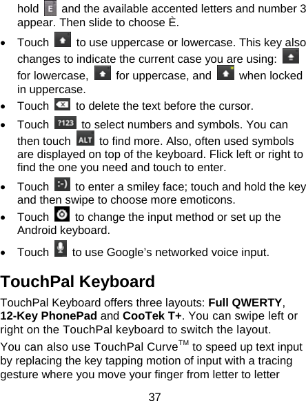 37 hold    and the available accented letters and number 3 appear. Then slide to choose È. • Touch    to use uppercase or lowercase. This key also changes to indicate the current case you are using:   for lowercase,    for uppercase, and   when locked in uppercase. • Touch    to delete the text before the cursor. • Touch    to select numbers and symbols. You can then touch    to find more. Also, often used symbols are displayed on top of the keyboard. Flick left or right to find the one you need and touch to enter. • Touch    to enter a smiley face; touch and hold the key and then swipe to choose more emoticons. • Touch    to change the input method or set up the Android keyboard. • Touch    to use Google’s networked voice input. TouchPal Keyboard TouchPal Keyboard offers three layouts: Full QWERTY, 12-Key PhonePad and CooTek T+. You can swipe left or right on the TouchPal keyboard to switch the layout.   You can also use TouchPal CurveTM to speed up text input by replacing the key tapping motion of input with a tracing gesture where you move your finger from letter to letter 
