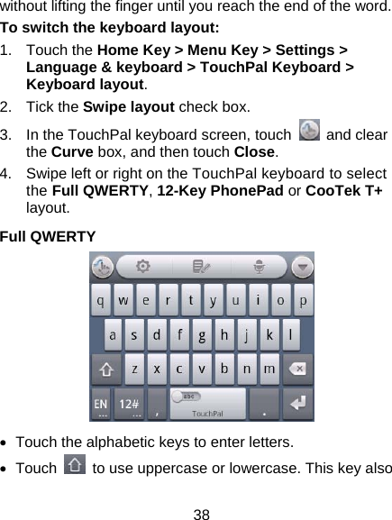38 without lifting the finger until you reach the end of the word. To switch the keyboard layout: 1. Touch the Home Key &gt; Menu Key &gt; Settings &gt; Language &amp; keyboard &gt; TouchPal Keyboard &gt; Keyboard layout. 2. Tick the Swipe layout check box. 3.  In the TouchPal keyboard screen, touch   and clear the Curve box, and then touch Close. 4.  Swipe left or right on the TouchPal keyboard to select the Full QWERTY, 12-Key PhonePad or CooTek T+ layout. Full QWERTY  •  Touch the alphabetic keys to enter letters. • Touch    to use uppercase or lowercase. This key also 