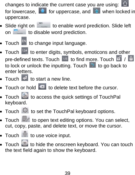 39 changes to indicate the current case you are using:   for lowercase,    for uppercase, and    when locked in uppercase. •  Slide right on    to enable word prediction. Slide left on    to disable word prediction. • Touch    to change input language. • Touch    to enter digits, symbols, emoticons and other pre-defined texts. Touch    to find more. Touch   /   to lock or unlock the inputting. Touch    to go back to enter letters. • Touch    to start a new line. •  Touch or hold    to delete text before the cursor. • Touch    to access the quick settings of TouchPal keyboard. • Touch    to set the TouchPal keyboard options. • Touch    to open text editing options. You can select, cut, copy, paste, and delete text, or move the cursor. • Touch    to use voice input. • Touch    to hide the onscreen keyboard. You can touch the text field again to show the keyboard.  