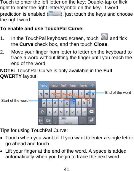 41 Touch to enter the left letter on the key; Double-tap or flick right to enter the right letter/symbol on the key. If word prediction is enabled ( ), just touch the keys and choose the right word. To enable and use TouchPal Curve: 1.  In the TouchPal keyboard screen, touch   and tick the Curve check box, and then touch Close. 2.  Move your finger from letter to letter on the keyboard to trace a word without lifting the finger until you reach the end of the word. NOTE: TouchPal Curve is only available in the Full QWERTY layout.  Tips for using TouchPal Curve: •  Touch when you want to. If you want to enter a single letter, go ahead and touch. •  Lift your finger at the end of the word. A space is added automatically when you begin to trace the next word. Start of the word End of the word 