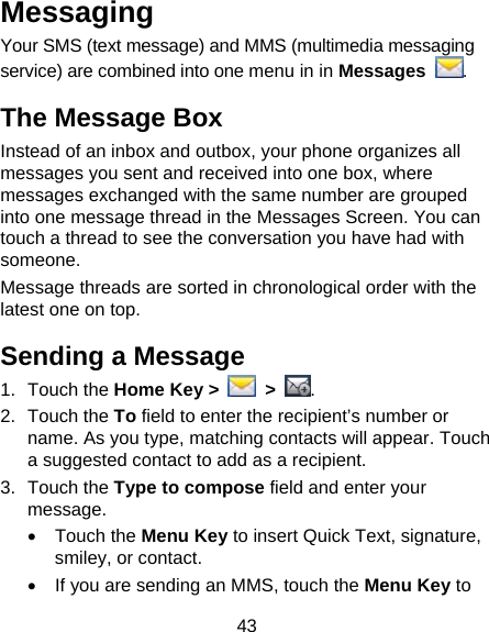 43 Messaging Your SMS (text message) and MMS (multimedia messaging service) are combined into one menu in in Messages . The Message Box Instead of an inbox and outbox, your phone organizes all messages you sent and received into one box, where messages exchanged with the same number are grouped into one message thread in the Messages Screen. You can touch a thread to see the conversation you have had with someone. Message threads are sorted in chronological order with the latest one on top. Sending a Message 1. Touch the Home Key &gt;   &gt;  . 2. Touch the To field to enter the recipient’s number or name. As you type, matching contacts will appear. Touch a suggested contact to add as a recipient. 3. Touch the Type to compose field and enter your message. • Touch the Menu Key to insert Quick Text, signature, smiley, or contact. •  If you are sending an MMS, touch the Menu Key to 