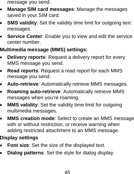 45 message you send. • Manage SIM card messages: Manage the messages saved in your SIM card. • SMS validity: Set the validity time limit for outgoing text messages. • Service Center: Enable you to view and edit the service center number.   Multimedia message (MMS) settings:   • Delivery reports: Request a delivery report for every MMS message you send. • Read reports: Request a read report for each MMS message you send. • Auto-retrieve: Automatically retrieve MMS messages.   • Roaming auto-retrieve: Automatically retrieve MMS messages when you’re roaming. • MMS validity: Set the validity time limit for outgoing multimedia messages. • MMS creation mode: Select to create an MMS message with or without restriction, or receive warning when adding restricted attachment to an MMS message. Display settings • Font size: Set the size of the displayed text. • Dialog patterns: Set the style for dialog display.  