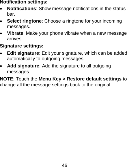 46 Notification settings: • Notifications: Show message notifications in the status bar. • Select ringtone: Choose a ringtone for your incoming messages. • Vibrate: Make your phone vibrate when a new message arrives. Signature settings: • Edit signature: Edit your signature, which can be added automatically to outgoing messages. • Add signature: Add the signature to all outgoing messages. NOTE: Touch the Menu Key &gt; Restore default settings to change all the message settings back to the original.  