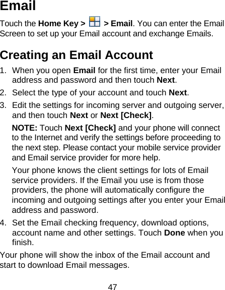 47 Email Touch the Home Key &gt;   &gt; Email. You can enter the Email Screen to set up your Email account and exchange Emails. Creating an Email Account 1. When you open Email for the first time, enter your Email address and password and then touch Next. 2.  Select the type of your account and touch Next. 3.  Edit the settings for incoming server and outgoing server, and then touch Next or Next [Check]. NOTE: Touch Next [Check] and your phone will connect to the Internet and verify the settings before proceeding to the next step. Please contact your mobile service provider and Email service provider for more help. Your phone knows the client settings for lots of Email service providers. If the Email you use is from those providers, the phone will automatically configure the incoming and outgoing settings after you enter your Email address and password. 4.  Set the Email checking frequency, download options, account name and other settings. Touch Done when you finish. Your phone will show the inbox of the Email account and start to download Email messages. 