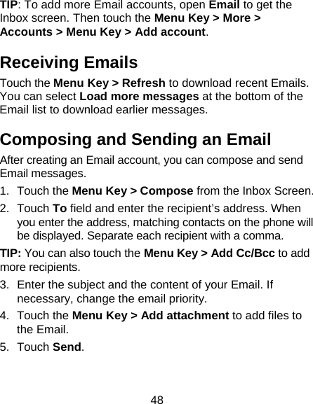 48 TIP: To add more Email accounts, open Email to get the Inbox screen. Then touch the Menu Key &gt; More &gt; Accounts &gt; Menu Key &gt; Add account. Receiving Emails Touch the Menu Key &gt; Refresh to download recent Emails. You can select Load more messages at the bottom of the Email list to download earlier messages. Composing and Sending an Email After creating an Email account, you can compose and send Email messages. 1. Touch the Menu Key &gt; Compose from the Inbox Screen. 2. Touch To field and enter the recipient’s address. When you enter the address, matching contacts on the phone will be displayed. Separate each recipient with a comma. TIP: You can also touch the Menu Key &gt; Add Cc/Bcc to add more recipients. 3.  Enter the subject and the content of your Email. If necessary, change the email priority. 4. Touch the Menu Key &gt; Add attachment to add files to the Email. 5. Touch Send. 